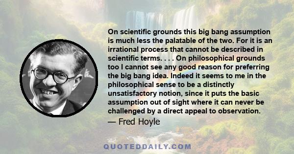 On scientific grounds this big bang assumption is much less the palatable of the two. For it is an irrational process that cannot be described in scientific terms. . . . On philosophical grounds too I cannot see any