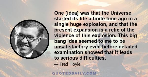 One [idea] was that the Universe started its life a finite time ago in a single huge explosion, and that the present expansion is a relic of the violence of this explosion. This big bang idea seemed to me to be