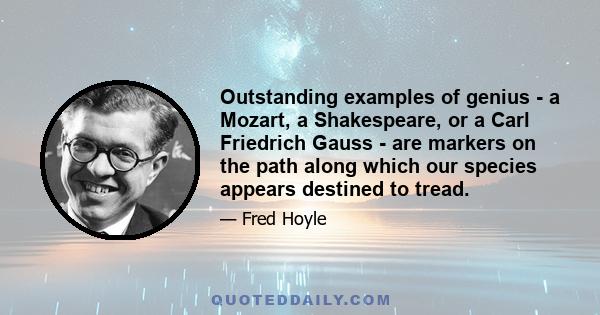 Outstanding examples of genius - a Mozart, a Shakespeare, or a Carl Friedrich Gauss - are markers on the path along which our species appears destined to tread.