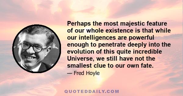 Perhaps the most majestic feature of our whole existence is that while our intelligences are powerful enough to penetrate deeply into the evolution of this quite incredible Universe, we still have not the smallest clue