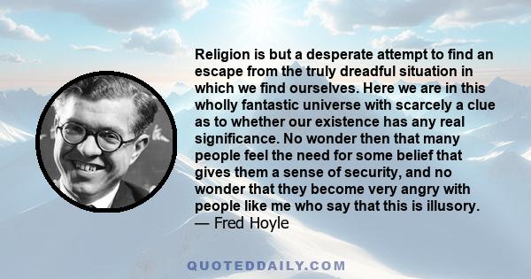 Religion is but a desperate attempt to find an escape from the truly dreadful situation in which we find ourselves. Here we are in this wholly fantastic universe with scarcely a clue as to whether our existence has any