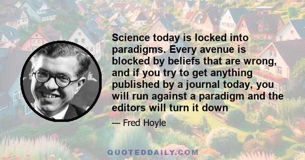 Science today is locked into paradigms. Every avenue is blocked by beliefs that are wrong, and if you try to get anything published by a journal today, you will run against a paradigm and the editors will turn it down