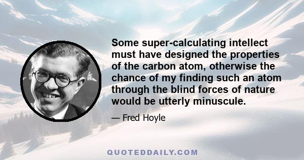 Some super-calculating intellect must have designed the properties of the carbon atom, otherwise the chance of my finding such an atom through the blind forces of nature would be utterly minuscule.