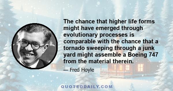 The chance that higher life forms might have emerged through evolutionary processes is comparable with the chance that a tornado sweeping through a junk yard might assemble a Boeing 747 from the material therein.