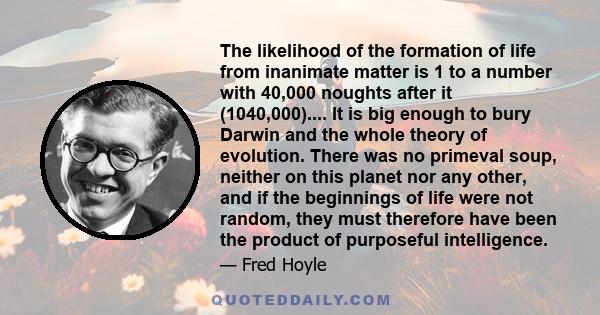 The likelihood of the formation of life from inanimate matter is 1 to a number with 40,000 noughts after it (1040,000).... It is big enough to bury Darwin and the whole theory of evolution. There was no primeval soup,