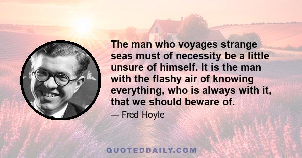 The man who voyages strange seas must of necessity be a little unsure of himself. It is the man with the flashy air of knowing everything, who is always with it, that we should beware of.