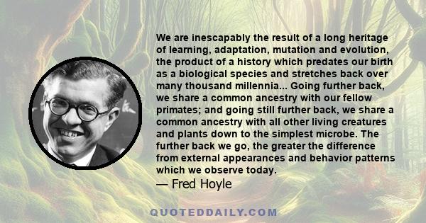 We are inescapably the result of a long heritage of learning, adaptation, mutation and evolution, the product of a history which predates our birth as a biological species and stretches back over many thousand