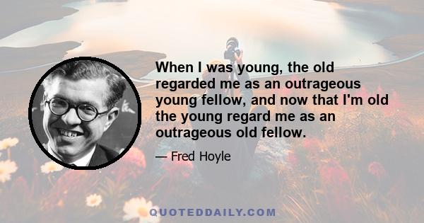 When I was young, the old regarded me as an outrageous young fellow, and now that I'm old the young regard me as an outrageous old fellow.