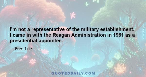 I'm not a representative of the military establishment. I came in with the Reagan Administration in 1981 as a presidential appointee.