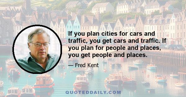 If you plan cities for cars and traffic, you get cars and traffic. If you plan for people and places, you get people and places.