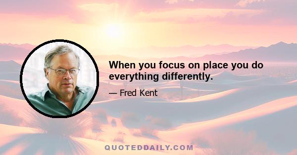 When you focus on place you do everything differently.