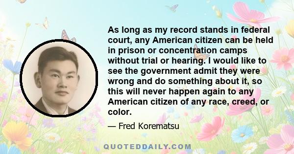 As long as my record stands in federal court, any American citizen can be held in prison or concentration camps without trial or hearing. I would like to see the government admit they were wrong and do something about