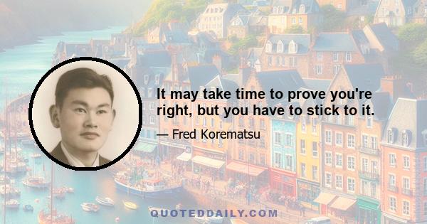 It may take time to prove you're right, but you have to stick to it.