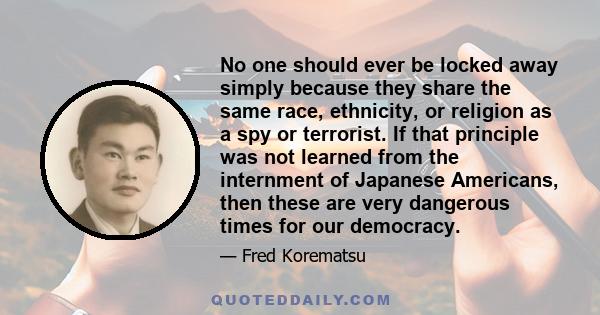 No one should ever be locked away simply because they share the same race, ethnicity, or religion as a spy or terrorist. If that principle was not learned from the internment of Japanese Americans, then these are very