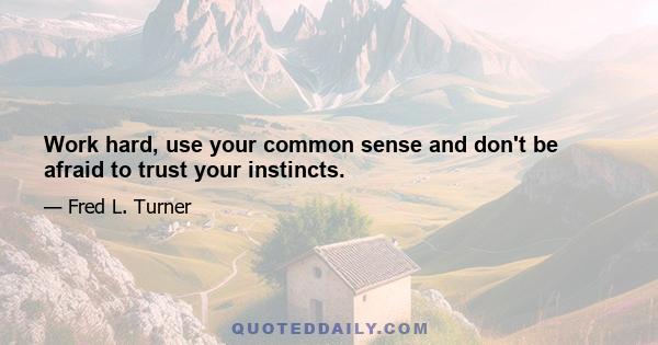 Work hard, use your common sense and don't be afraid to trust your instincts.