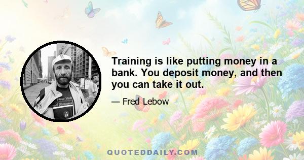 Training is like putting money in a bank. You deposit money, and then you can take it out.