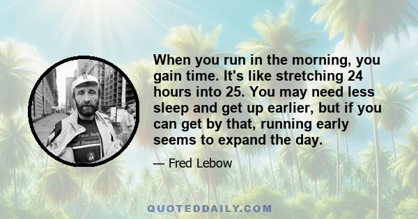 When you run in the morning, you gain time. It's like stretching 24 hours into 25. You may need less sleep and get up earlier, but if you can get by that, running early seems to expand the day.