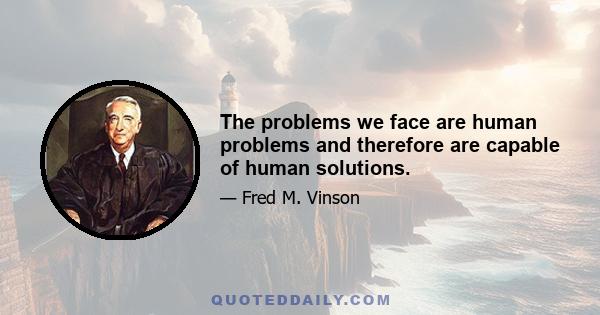 The problems we face are human problems and therefore are capable of human solutions.