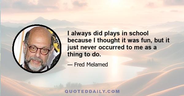 I always did plays in school because I thought it was fun, but it just never occurred to me as a thing to do.