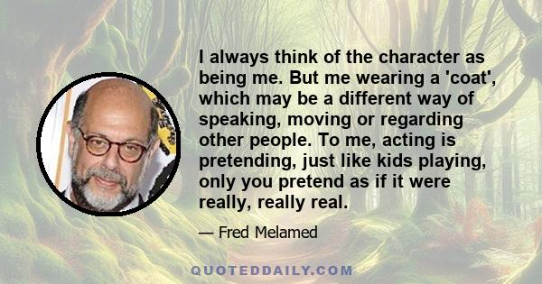 I always think of the character as being me. But me wearing a 'coat', which may be a different way of speaking, moving or regarding other people. To me, acting is pretending, just like kids playing, only you pretend as