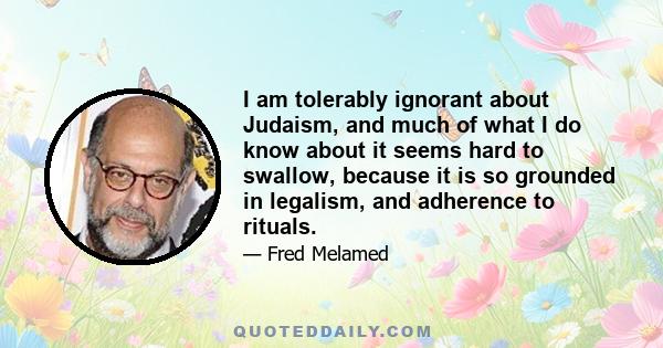 I am tolerably ignorant about Judaism, and much of what I do know about it seems hard to swallow, because it is so grounded in legalism, and adherence to rituals.