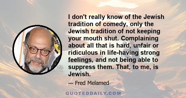 I don't really know of the Jewish tradition of comedy, only the Jewish tradition of not keeping your mouth shut. Complaining about all that is hard, unfair or ridiculous in life-having strong feelings, and not being