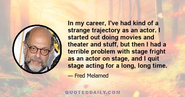 In my career, I've had kind of a strange trajectory as an actor. I started out doing movies and theater and stuff, but then I had a terrible problem with stage fright as an actor on stage, and I quit stage acting for a