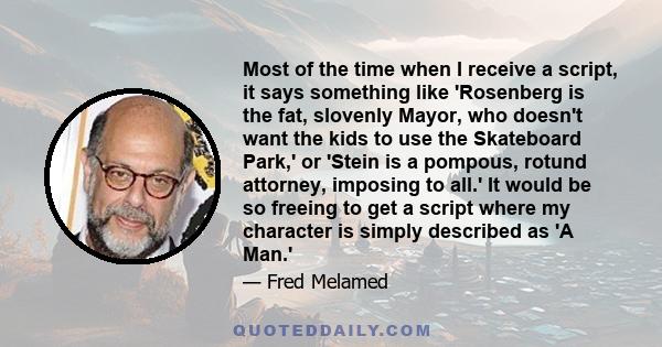 Most of the time when I receive a script, it says something like 'Rosenberg is the fat, slovenly Mayor, who doesn't want the kids to use the Skateboard Park,' or 'Stein is a pompous, rotund attorney, imposing to all.'