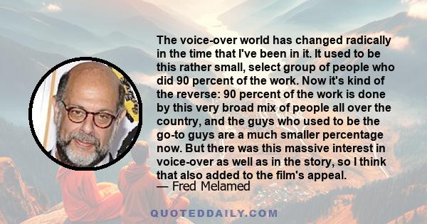 The voice-over world has changed radically in the time that I've been in it. It used to be this rather small, select group of people who did 90 percent of the work. Now it's kind of the reverse: 90 percent of the work