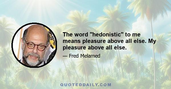 The word hedonistic to me means pleasure above all else. My pleasure above all else.