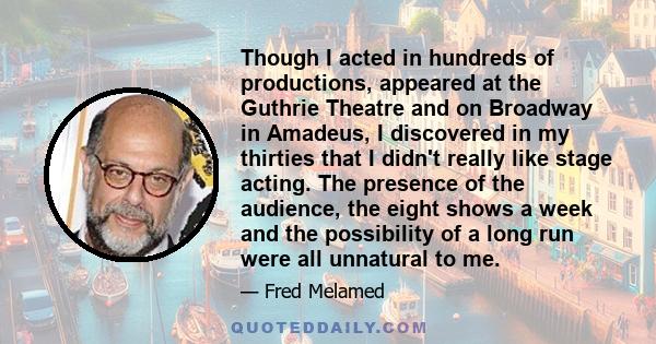 Though I acted in hundreds of productions, appeared at the Guthrie Theatre and on Broadway in Amadeus, I discovered in my thirties that I didn't really like stage acting. The presence of the audience, the eight shows a