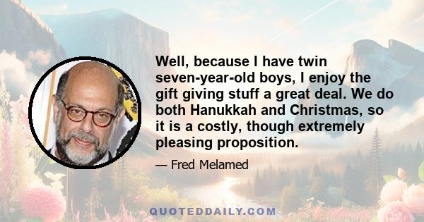 Well, because I have twin seven-year-old boys, I enjoy the gift giving stuff a great deal. We do both Hanukkah and Christmas, so it is a costly, though extremely pleasing proposition.