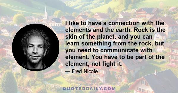 I like to have a connection with the elements and the earth. Rock is the skin of the planet, and you can learn something from the rock, but you need to communicate with element. You have to be part of the element, not