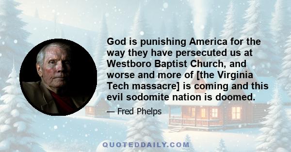 God is punishing America for the way they have persecuted us at Westboro Baptist Church, and worse and more of [the Virginia Tech massacre] is coming and this evil sodomite nation is doomed.