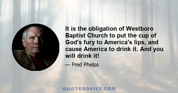 It is the obligation of Westboro Baptist Church to put the cup of God's fury to America's lips, and cause America to drink it. And you will drink it!