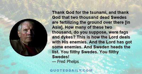 Thank God for the tsunami, and thank God that two thousand dead Swedes are fertilizing the ground over there [in Asia]. How many of these two thousand, do you suppose, were fags and dykes? This is how the Lord deals