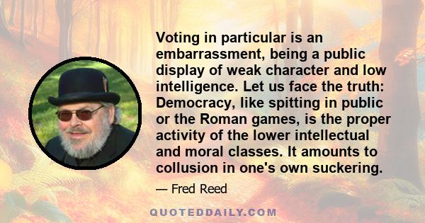 Voting in particular is an embarrassment, being a public display of weak character and low intelligence. Let us face the truth: Democracy, like spitting in public or the Roman games, is the proper activity of the lower