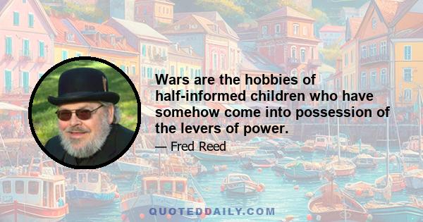 Wars are the hobbies of half-informed children who have somehow come into possession of the levers of power.