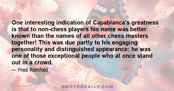 One interesting indication of Capablanca's greatness is that to non-chess players his name was better known than the names of all other chess masters together! This was due partly to his engaging personality and