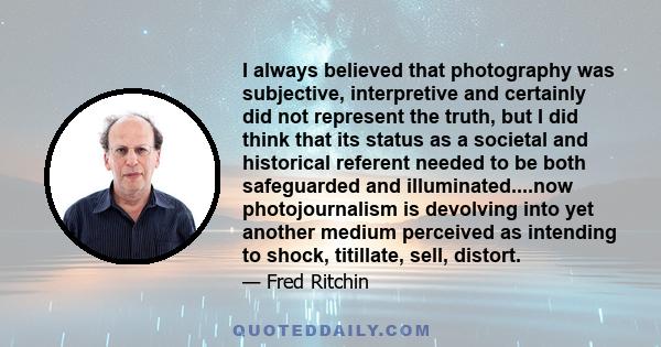 I always believed that photography was subjective, interpretive and certainly did not represent the truth, but I did think that its status as a societal and historical referent needed to be both safeguarded and