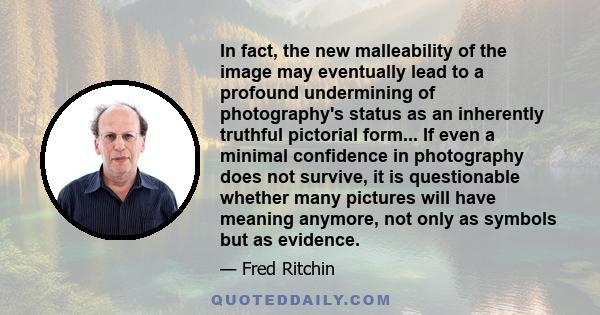 In fact, the new malleability of the image may eventually lead to a profound undermining of photography's status as an inherently truthful pictorial form... If even a minimal confidence in photography does not survive,