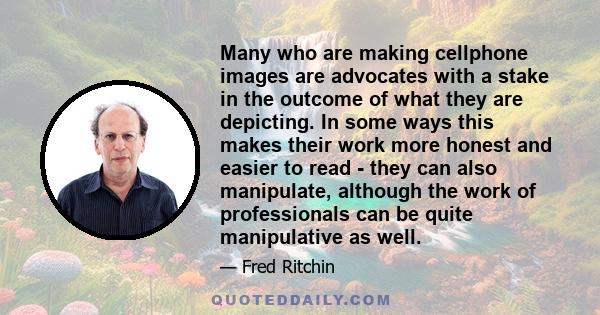 Many who are making cellphone images are advocates with a stake in the outcome of what they are depicting. In some ways this makes their work more honest and easier to read - they can also manipulate, although the work