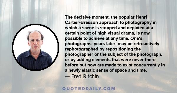 The decisive moment, the popular Henri Cartier-Bresson approach to photography in which a scene is stopped and depicted at a certain point of high visual drama, is now possible to achieve at any time. One's photographs, 