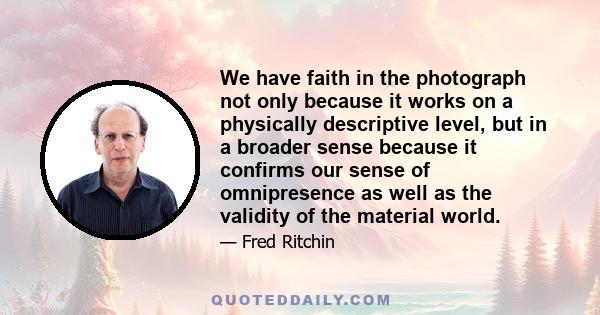 We have faith in the photograph not only because it works on a physically descriptive level, but in a broader sense because it confirms our sense of omnipresence as well as the validity of the material world.