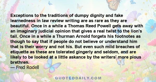 Exceptions to the traditions of dumpy dignity and fake learnedness in law review writing are as rare as they are beautiful. Once in a while a Thomas Reed Powell gets away with an imaginary judicial opinion that gives a