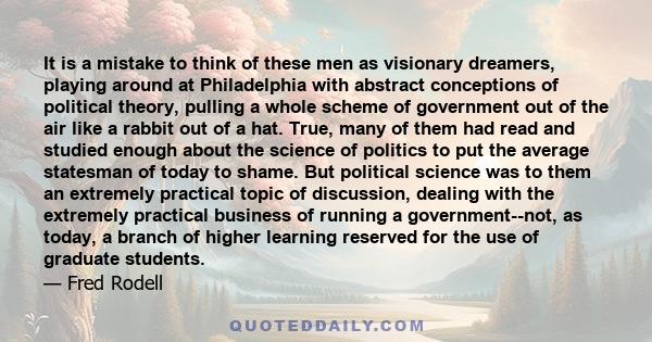 It is a mistake to think of these men as visionary dreamers, playing around at Philadelphia with abstract conceptions of political theory, pulling a whole scheme of government out of the air like a rabbit out of a hat.