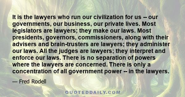 It is the lawyers who run our civilization for us -- our governments, our business, our private lives. Most legislators are lawyers; they make our laws. Most presidents, governors, commissioners, along with their