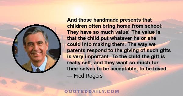 And those handmade presents that children often bring home from school: They have so much value! The value is that the child put whatever he or she could into making them. The way we parents respond to the giving of