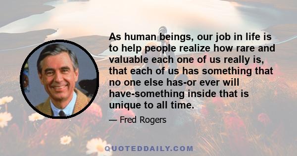 As human beings, our job in life is to help people realize how rare and valuable each one of us really is, that each of us has something that no one else has-or ever will have-something inside that is unique to all time.