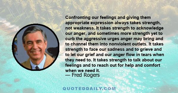 Confronting our feelings and giving them appropriate expression always takes strength, not weakness. It takes strength to acknowledge our anger, and sometimes more strength yet to curb the aggressive urges anger may